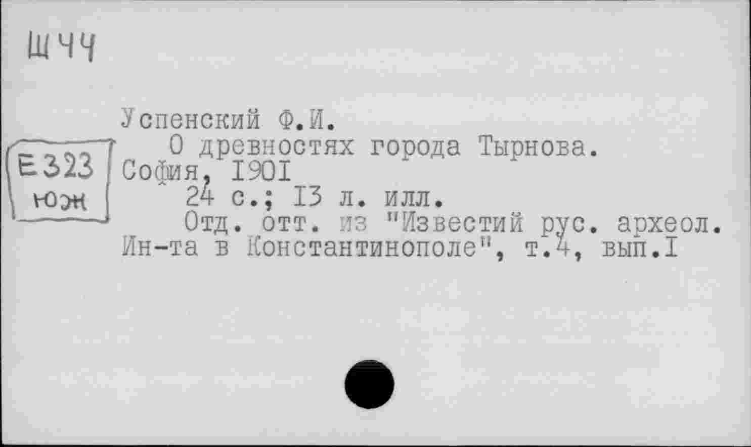 ﻿ШЧ4
Успенский Ф.И.
0 древностях города Тырнова. ЬЗ>23 София. I9OI
24 с.; 13 л. илл.
------Отд. отт. из "Известий рус.
Ин-та в Константинополе", т.4,
археол. вып. I